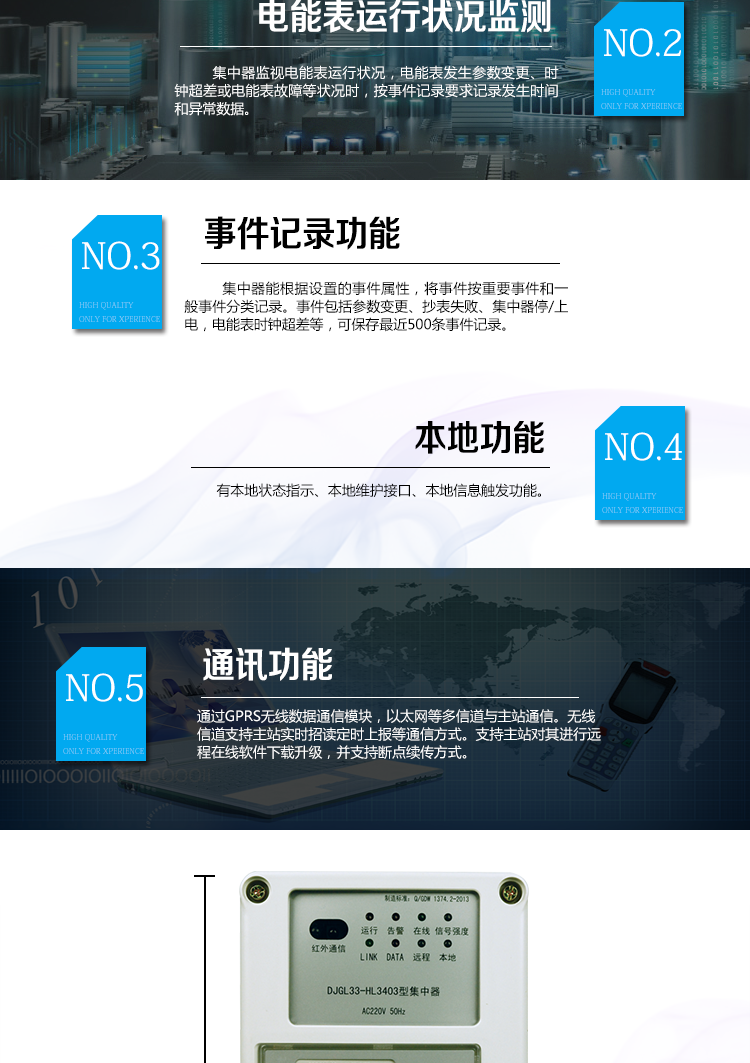 華立DJGL33-HL3403微型集中器主要功能
　　數據采集：能采集各電能表的實(shí)時(shí)電能示值、日零點(diǎn)凍結電能示值、抄表日零點(diǎn)凍結電能示值。帶有時(shí)標。
　　數據管理和存儲：能按要求對采集數據進(jìn)行分類(lèi)存儲，如日凍結數據、抄表日凍結數據、曲線(xiàn)數據、歷史月數據等。曲線(xiàn)凍結數據密度為1小時(shí)。集中器抄表數量最大為192只。集中器存儲容量為32M。
　　電能表運行狀況監測：集中器監視電能表運行狀況，電能表發(fā)生參數變更、時(shí)鐘超差或電能表故障等狀況時(shí)，按事件記錄要求記錄發(fā)生時(shí)間和異常數據。
　　參數設置和查詢(xún)功能：可主站遠程或手持設備本地設置和查詢(xún)檔案、通信參數等，
　　事件記錄：集中器能根據設置的事件屬性，將事件按重要事件和一般事件分類(lèi)記錄。事件包括參數變更、抄表失敗、集中器停/上電，電能表時(shí)鐘超差等，可保存最近500條事件記錄。
　　本地功能：有本地狀態(tài)指示、本地維護接口、本地信息觸發(fā)功能
　　通訊功能：通過(guò)GPRS無(wú)線(xiàn)數據通信模塊，以太網(wǎng)等多信道與主站通信。無(wú)線(xiàn)信道支持主站實(shí)時(shí)招讀、定時(shí)上報等通信方式。支持主站對其進(jìn)行遠程在線(xiàn)軟件下載升級，并支持斷點(diǎn)續傳方式。