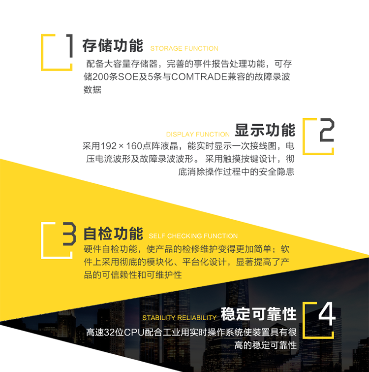 性能特點(diǎn)：
　　高可靠性
　　1、采用新型高速32位CPU配合工業(yè)用實(shí)時(shí)操作系統使裝置具有很高的穩定可靠性。
　　2、軟件上采用徹底的模塊化、平臺化設計，顯著(zhù)提高了產(chǎn)品的可信賴(lài)性和可維護性。
　　3、完善的硬件自檢功能，使產(chǎn)品的檢修維護變得更加簡(jiǎn)單。
　　4、以最高等級通過(guò)9項IEC標準電磁兼容試驗。
　　5、機箱采用一體化結構，精心的防水、防酸、防塵、抗震設計，使產(chǎn)品能滿(mǎn)足多種工作環(huán)境。