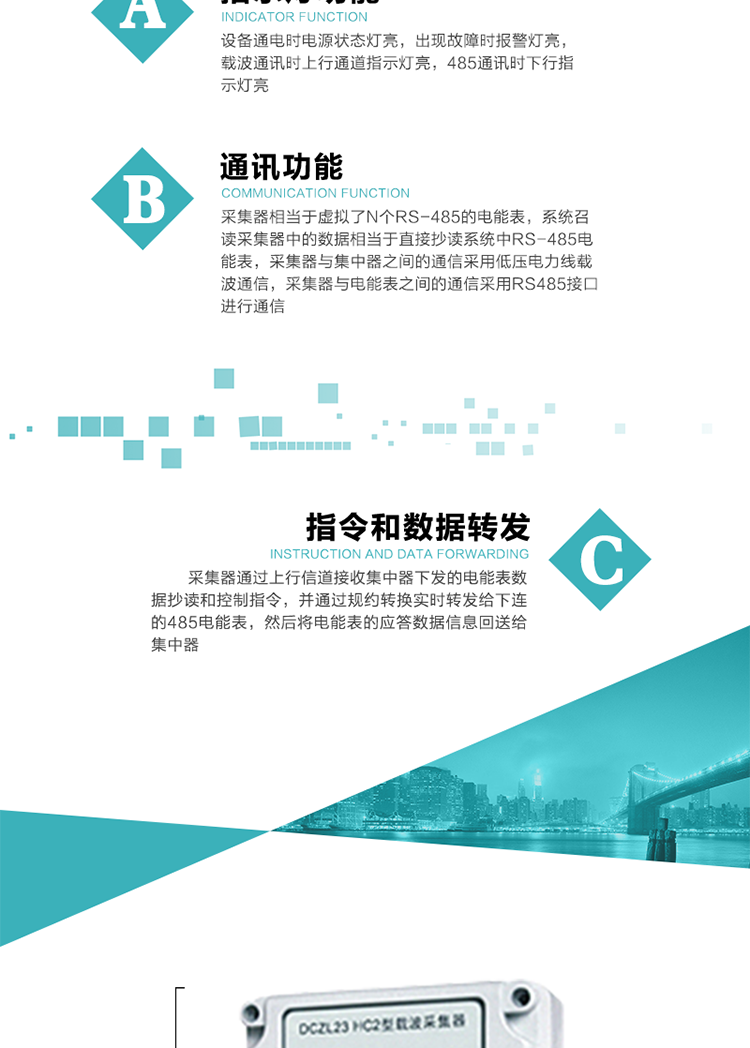 功能及特點(diǎn)：
1、通訊功能，采集器相當于虛擬了N個(gè)RS-485的電能表，系統召讀采集器中的數據相當于直接抄讀系統中RS-485電能表，采集器與集中器之間的通信采用低壓電力線(xiàn)載波通信，采集器與電能表之間的通信采用RS485接口進(jìn)行通信,
2、指令和數據轉發(fā)功能，采集器通過(guò)上行信道接收集中器下發(fā)的電能表數據抄讀和控制指令，并通過(guò)規約轉換實(shí)時(shí)轉發(fā)給下連的485電能表，然后將電能表的應答數據信息回送給集中器。
3、指示燈功能，設備通電時(shí)電源狀態(tài)燈亮，出現故障時(shí)報警燈亮，載波通訊時(shí)上行通道指示燈亮，485通訊時(shí)下行指示燈亮。