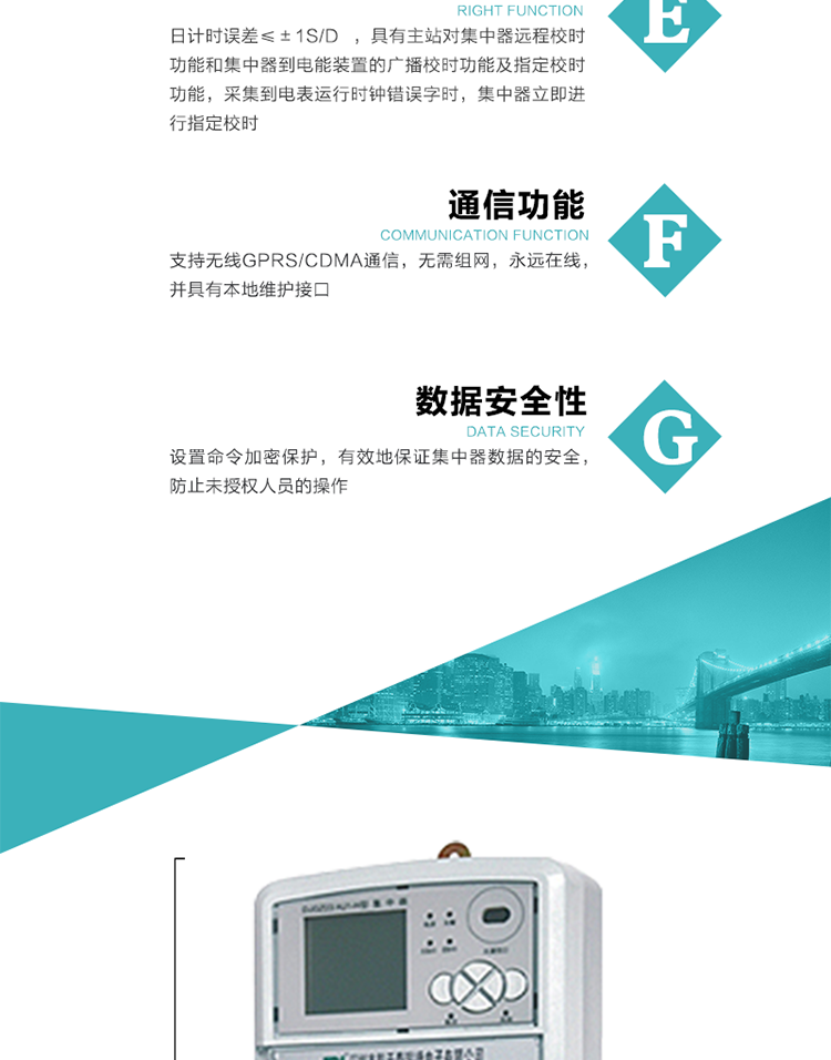 對時(shí)功能，日計時(shí)誤差≤±1s/d ，具有主站對集中器遠程校時(shí)功能和集中器到電能裝置的廣播校時(shí)功能及指定校時(shí)功能，采集到電表運行時(shí)鐘錯誤字時(shí)，集中器立即進(jìn)行指定校時(shí)。
6、通信功能，支持無(wú)線(xiàn)GPRS/CDMA通信，無(wú)需組網(wǎng)，永遠在線(xiàn)，并具有本地維護接口
7、裝置數據訪(fǎng)問(wèn)安全性
設置命令加密保護，有效地保證集中器數據的安全，防止未授權人員的操作