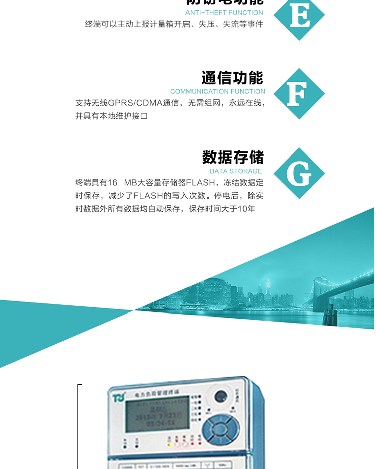 5、防竊電，終端可以主動(dòng)上報計量箱開(kāi)啟、失壓、失流等事件
6、數據存儲，終端具有16 MB大容量存儲器FLASH，凍結數據定時(shí)保存，減少了FLASH的寫(xiě)入次數。停電后，除實(shí)時(shí)數據外所有數據均自動(dòng)保存，保存時(shí)間大于10年。
7、通信功能，支持無(wú)線(xiàn)GPRS/CDMA通信，無(wú)需組網(wǎng)，永遠在線(xiàn)，并具有本地維護接口