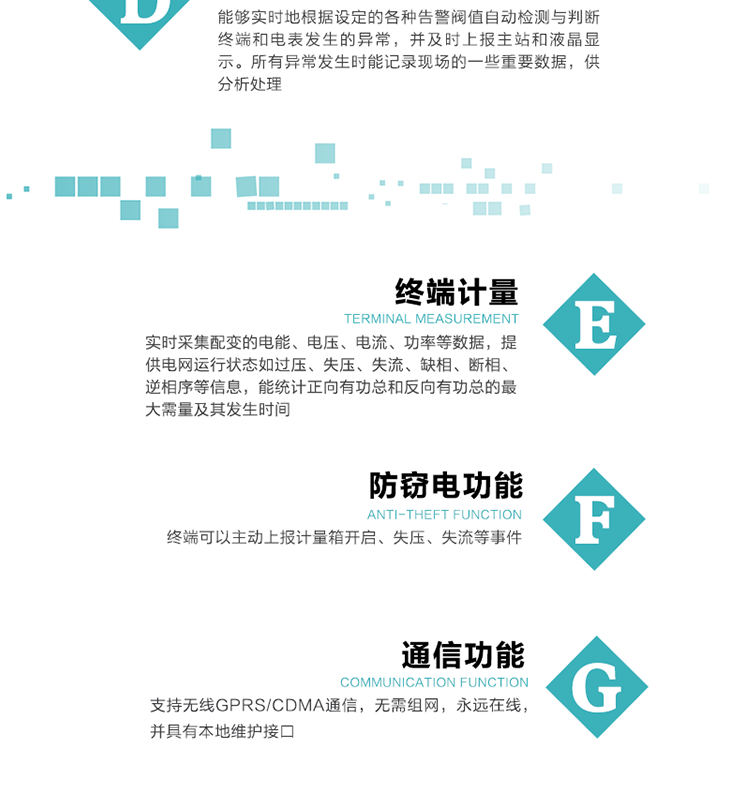 5、防竊電，終端可以主動(dòng)上報計量箱開(kāi)啟、失壓、失流等事件
6、異常告警，能夠實(shí)時(shí)地根據設定的各種告警閥值自動(dòng)檢測與判斷終端和電表發(fā)生的異常，并及時(shí)上報主站和液晶顯示。所有異常發(fā)生時(shí)能記錄現場(chǎng)的一些重要數據，供分析處理、
6、數據存儲，終端具有16 MB大容量存儲器FLASH，凍結數據定時(shí)保存，減少了FLASH的寫(xiě)入次數。停電后，除實(shí)時(shí)數據外所有數據均自動(dòng)保存，保存時(shí)間大于10年。
7、通信功能，支持無(wú)線(xiàn)GPRS/CDMA通信，無(wú)需組網(wǎng)，永遠在線(xiàn)，并具有本地維護接口