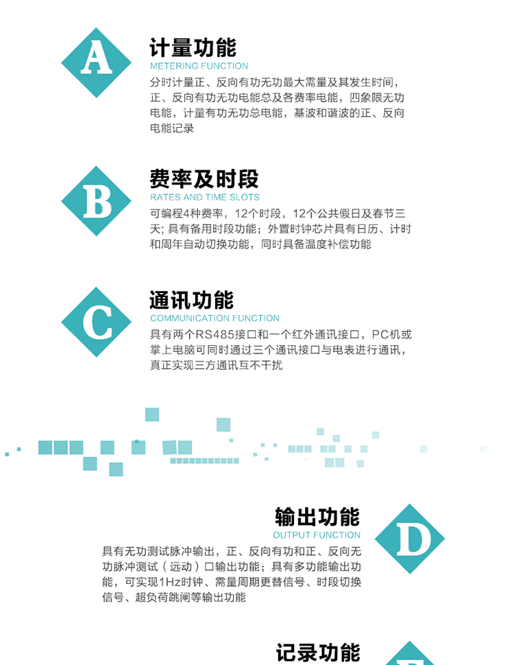 功能特點(diǎn)
  1）分時(shí)計量正、反向有功無(wú)功最大需量及其發(fā)生時(shí)間，正、反向有功無(wú)功電能總及各費率電能，四象限無(wú)功電能，計量有功無(wú)功總電能，基波和諧波的正、反向電能記錄。
  2）可編程4種費率，12個(gè)時(shí)段，12個(gè)公共假日及春節三天。
  3）具有備用時(shí)段功能。
   4）外置時(shí)鐘芯片具有日歷、計時(shí)和周年自動(dòng)切換功能，同時(shí)具備溫度補償功能。
5）寬溫大視角LCD顯示，具有參數自動(dòng)輪顯和按鍵顯示功能。
6）使用點(diǎn)陣液晶顯示，顯示的數據更直觀(guān)。
7）具有兩個(gè)RS485接口和一個(gè)紅外通訊接口，PC機或掌上電腦可同時(shí)通過(guò)三個(gè)通訊接口與電表進(jìn)行通訊，真正實(shí)現三方通訊互不干擾。