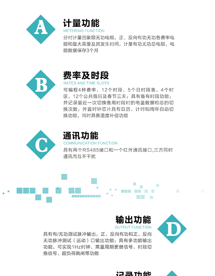 功能特點(diǎn)
   1）分時(shí)計量四象限無(wú)功電能，正、反向有功無(wú)功各費率電能和最大需量及其發(fā)生時(shí)間，計量有功無(wú)功總電能，電能數據保存3個(gè)月。
   2）可編程4種費率，12個(gè)時(shí)段，5個(gè)日時(shí)段表，4個(gè)時(shí)區，12個(gè)公共假日及春節三天。
3）具有備有時(shí)段功能；并記錄最近一次切換備用時(shí)段時(shí)的電量數據和總的切換次數。
4）外置時(shí)鐘芯片具有日歷、計時(shí)和周年自動(dòng)切換功能，同時(shí)具備溫度補償功能。
   5）采用寬溫大視角LCD顯示，具有參數自動(dòng)輪顯和按鍵顯示功能。
   6）具有兩個(gè)RS485接口和一個(gè)紅外通訊接口,三方同時(shí)通訊而互不干擾。
   7）具有有/無(wú)功測試脈沖輸出，正、反向有功和正、反向無(wú)功脈沖測試（遠動(dòng)）口輸出功能。
8）具有多功能輸出功能，可實(shí)現1Hz時(shí)鐘、需量周期更替信號、時(shí)段切換信號、超負荷跳閘等功能。
