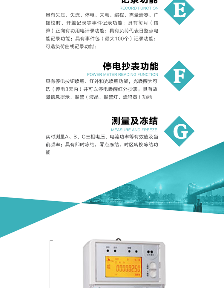 9）具有失壓、斷相、失流、過(guò)壓、欠壓、過(guò)流、電壓合格率、停來(lái)電、編程、需量清零、廣播校時(shí)等記錄功能。
10）實(shí)時(shí)測量A、B、C三相電壓、電流功率等有效值及當前頻率。
   11）具有停電按鈕喚醒、紅外和光喚醒功能，光喚醒為可選（停電3天內）并可以停電喚醒紅外抄表。
   12）具有故障信息提示、報警（液晶、報警燈、蜂鳴器）功能。
13）具有每月（結算）正向有功用電計錄功能。
14）具有負荷代表日整點(diǎn)電能記錄功能。
   15）具有即時(shí)凍結，零點(diǎn)凍結，時(shí)區轉換凍結功能。
   16）具有事件包（最大100個(gè)）記錄功能?？砂错樞蛴涗洶l(fā)生各事件的時(shí)間，并可通過(guò)PC機將數據抄回。
   17）可選負荷曲線(xiàn)記錄功能。
   18）可選開(kāi)上蓋、端蓋記錄功能。
   19）可選三相無(wú)電壓時(shí)電流檢測功能（停電3天內）。
