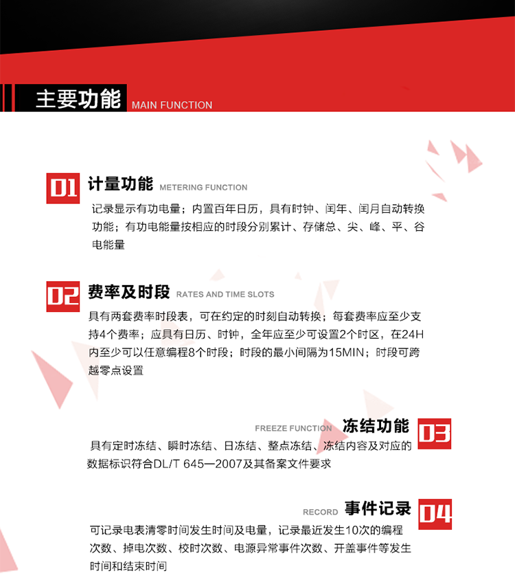 主要功能
1. 計量功能
記錄顯示有功電量
2. 計時(shí)功能
內置百年日歷，具有時(shí)鐘、閏年、閏月自動(dòng)轉換功能。
3. 分時(shí)計量功能
有功電能量按相應的時(shí)段分別累計、存儲總、尖、峰、平、谷電能量 
4. 費率、時(shí)段： 
a）具有兩套費率時(shí)段表，可在約定的時(shí)刻自動(dòng)轉換；每套費率應至少支持4個(gè)費率。 
b）應具有日歷、時(shí)鐘，全年應至少可設置2個(gè)時(shí)區，在24h內至少可以任意編程8個(gè)時(shí)段；時(shí)段的最小間隔為15min；時(shí)段可跨越零點(diǎn)設置。 
5. 凍結功能 
1. 定時(shí)凍結：按照約定的時(shí)間及間隔凍結電能量數據；每個(gè)凍結量至少應保存60次。 
2. 瞬時(shí)凍結：在非正常情況下，凍結當前的日歷、時(shí)間、所有電能量和重要測量的數據；瞬時(shí)凍結量應保存最后3次的數據。 
3. 日凍結：存儲每天零點(diǎn)時(shí)刻的電能量，可存儲62天的數據。 
4. 整點(diǎn)凍結：存儲整點(diǎn)時(shí)刻或半點(diǎn)時(shí)刻的有功總電能，可存儲254個(gè)數據。
5. 凍結內容及對應的數據標識符合DL/T 645—2007及其備案文件要求。 
6. 事件記錄 
可記錄電表清零時(shí)間發(fā)生時(shí)間及電量，記錄最近發(fā)生10次的編程次數、掉電次數、校時(shí)次數、電源異常事件次數、開(kāi)蓋事件等發(fā)生時(shí)間和結束時(shí)間。
7. 負荷記錄
電表可記錄負荷記錄內容從“電壓、電流、頻率”、“有功功率”、“功率因數”、“有功總電能”四類(lèi)數據項中任意組合，設定時(shí)間從1~60min之間任意設置，如設定時(shí)間為15min電表最少可記錄3天的數據，負荷記錄可通過(guò)POS機或RS485方式抄讀。
8. 設置與清零 
電能表出廠(chǎng)后不允許設置底度，不允許清零等一些參數設置。
9. 通訊功能
　　具有一路調制型紅外通訊接口、一路完全隔離的RS485通訊接口，方便現場(chǎng)維護和遠程數據采集。通訊規約遵循DL/T 645 《多功能電能表通訊規約》，并可根據用戶(hù)要求定制通訊規約。