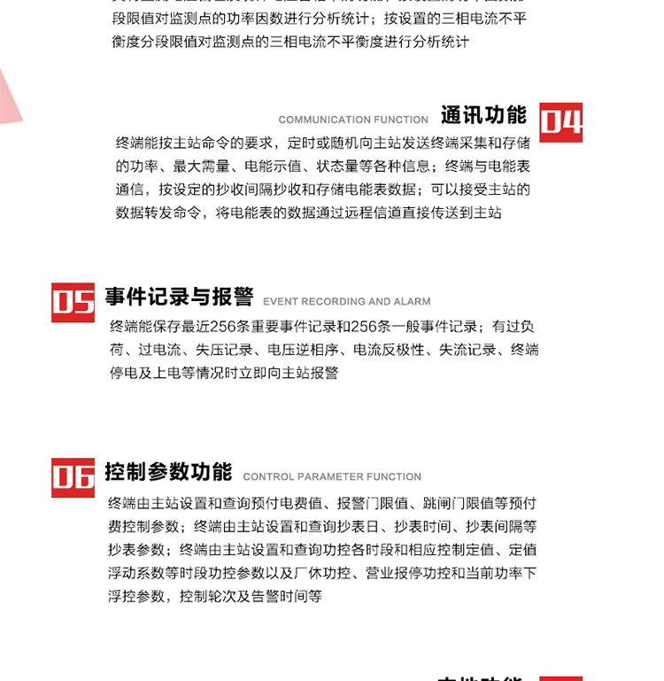 15、過(guò)電流
　　任意一相電流超過(guò)設定值（默認值為1.3Ib），且持續時(shí)間超過(guò)設定的電流過(guò)負荷持續時(shí)間（默認15分鐘）時(shí)就產(chǎn)生該相過(guò)電流告警事件。過(guò)電流告警事件發(fā)生后，任意一相電流小于設定值（默認值為Ib），且持續時(shí)間超過(guò)設定的電流過(guò)負荷恢復時(shí)間（默認15分鐘）就產(chǎn)生過(guò)電流告警恢復事件。
16、過(guò)電壓
　　任意一相電壓大于設定值（默認值為130%Un）且持續時(shí)間超過(guò)設定的過(guò)電壓持續時(shí)間（默認15分鐘）時(shí)就產(chǎn)生該相過(guò)電壓告警事件。過(guò)電壓告警事件發(fā)生后，對應相電壓小于設定值（默認值為115%Un），且持續時(shí)間超過(guò)設定的過(guò)電壓恢復時(shí)間（默認15分鐘）就產(chǎn)生過(guò)電壓告警恢復事件。
17、欠電壓
　　任意一相電壓小于設定值（默認值為70%Un）且持續時(shí)間超過(guò)設定的欠電壓持續時(shí)間（默認15分鐘）時(shí)就產(chǎn)生該相欠電壓告警事件。欠電壓告警事件發(fā)生后，對應相電壓大于設定值（默認值為85%Un），且持續時(shí)間超過(guò)設定的欠電壓恢復時(shí)間（默認15分鐘）就產(chǎn)生欠電壓告警恢復事件。
18、失壓記錄
a） 三相中任一相或兩相失壓，終端均正常工作并分相記錄累計失壓時(shí)間，同時(shí)記錄最近五次發(fā)生時(shí)刻、發(fā)生狀態(tài)和相應的錯誤電量（正反向有功電量、正反向無(wú)功電量）。電壓判斷閥值為50%Un。 　
b） 失壓判斷時(shí)間小于60秒。
c） 能在終端液晶顯示屏上直接顯示有否失壓情況。
19、電壓逆相序
a） 當三相電壓Ua、Ub、 Uc的過(guò)零順序不是Ua、Ub、 Uc順序關(guān)系時(shí)則產(chǎn)生電壓逆相序告警。
b） 判斷電壓逆相序及恢復的持續時(shí)間超過(guò)設定時(shí)間。
20、電流反極性
a） 當某相電流二次側回路（進(jìn)線(xiàn)和出線(xiàn)接反）同名端接錯造成計量錯誤時(shí)產(chǎn)生該相的電流反極性告警。
b） 當電流大于5% Ib時(shí)才開(kāi)始判斷該相電流是否反極性。
21、失流記錄
a） 當終端有三相工作電壓時(shí)，缺一相或兩相電流，分相記錄累計失流時(shí)間，同時(shí)記錄最近五次發(fā)生時(shí)刻、發(fā)生狀態(tài)和相應的錯誤電量（正反向有功電量、正反向無(wú)功電量）。電流判斷閥值為啟動(dòng)電流。
b） 失流判斷時(shí)間小于60秒。
c） 能在終端液晶顯示屏上直接顯示有否失流情況。
22、終端停電
　　終端失去交流電源或交流電源電壓降低到不能維持終端正常工作時(shí)終端產(chǎn)生終端停電告警。
23、終端上電
　　終端由停電狀態(tài)轉為主電源工作狀態(tài)時(shí)產(chǎn)生終端上電告警。
24、參數設置和查詢(xún)
25、費率時(shí)段
　時(shí)區數　　　　　　4時(shí)區
　時(shí)段數　　　　　　每時(shí)區最多可設置10個(gè)時(shí)段
　費率數　　　　　　4費率（尖、峰、平、谷）
　時(shí)鐘誤差　　　　　帶溫度補償的硬時(shí)鐘電路，時(shí)鐘精度優(yōu)于±0.5s/d
26、時(shí)鐘召測和對時(shí)
a） 終端能接收主站的時(shí)鐘召測和對時(shí)命令，對時(shí)誤差不超過(guò)3s。終端時(shí)鐘24h內走時(shí)誤差小于0.5s。電源失電后，時(shí)鐘能保持正常工作。
b） TA變比、TV變比和電能表常數有脈沖輸入的終端能由主站或在當地設置和查詢(xún)TV變比KTV、TA變比KTA 以及電能表脈沖常數Kp（imp/kWh或imp /kvarh）。
27、限值參數 
　　終端由主站設置和查詢(xún)電壓及電流越限值、功率因數分段限值等。
28、功率控制參數
　　終端由主站設置和查詢(xún)功控各時(shí)段和相應控制定值、定值浮動(dòng)系數等時(shí)段功控參數以及廠(chǎng)休功控、營(yíng)業(yè)報停功控和當前功率下浮控參數，控制輪次及告警時(shí)間等。改變定值時(shí)有音響（或語(yǔ)音）信號。
29、預付費控制參數 
　　終端由主站設置和查詢(xún)預付電費值、報警門(mén)限值、跳閘門(mén)限值等預付費控制參數。設置參數時(shí)有音響（或語(yǔ)音）信號。
30、終端參數
　　終端由主站設置和查詢(xún)終端組地址、終端配置及配置參數、通信參數等，并能查詢(xún)終端ID。
31、抄表參數
　　終端由主站設置和查詢(xún)抄表日、抄表時(shí)間、抄表間隔等抄表參數。
32、本地功能
33、本地狀態(tài)指示
　　終端有本地狀態(tài)指示，指示終端電源、通信、抄表等工作狀態(tài)。并可顯示當前用電情況、抄表數據、終端參數、維護信息等。
34、本地維護接口 
　　終端有本地維護接口，通過(guò)維護接口設置終端參數，進(jìn)行軟件升級等。
35、本地用戶(hù)接口
a） 本地通信接口中有1路作為用戶(hù)數據接口，提供用戶(hù)數據服務(wù)功能。
b） 具有時(shí)鐘晶振頻率輸出接口。
c） 具有需量周期測試接口。
d） 面板有供實(shí)驗室和現場(chǎng)校驗用的有、無(wú)功電能脈沖輸出發(fā)光二極管。
36、異常報警功能
a） 計量裝置封印管理：非授權人開(kāi)、關(guān)計量裝置門(mén)，主動(dòng)上報開(kāi)啟、關(guān)閉時(shí)間，當時(shí)電量。
b） 電表端蓋、罩殼異常打開(kāi)主動(dòng)上報開(kāi)啟時(shí)間、當時(shí)電量。
c） 示度電量下降主動(dòng)上報發(fā)生時(shí)間、前后電量。
d） 電表參數設置改變，主動(dòng)上報發(fā)生時(shí)間、前后設置參數、前后電量。
e） 電壓斷1相或2相失電，終端聲光報警、主動(dòng)上報發(fā)生、結束時(shí)間、斷相相別。
f） 供電系統三相電壓正常，表計（終端）電壓回路失壓，（電流回路電流大于10％Ib）。終端聲光報警、主動(dòng)上報發(fā)生、結束時(shí)間、缺相相別以及當時(shí)電量。
g） 終端負荷過(guò)載大于負荷閥值，終端報警、持續時(shí)間3分鐘以上，主動(dòng)上報發(fā)生時(shí)間，在負荷減小過(guò)程中，檢測值小于負荷閥值、持續3分鐘以上，主動(dòng)上報結束時(shí)間以及當時(shí)電量。
h） 停電檢測、終端主板上裝配有大容量鋰電池，并且還有一塊備用電池，終端發(fā)生停電，至少保證與前置機通訊三次（上報失電時(shí)刻的日期、時(shí)間、有功、無(wú)功電量）的能力，并能在停電5分鐘內檢測異常（如有無(wú)電流、CT一、二次是否短路等）并報警。
i） 上電檢測報警，終端上電后，主動(dòng)上報上電時(shí)間、當前電量并消除異常報警信息。
g） 功率（或電流）差動(dòng)檢測及報警，上報發(fā)生、結束時(shí)間、當時(shí)電量。
k） 電壓逆相序檢測及報警功能，上報發(fā)生、結束時(shí)間。
l） 電流反極性（逆相序）檢測及報警，上報發(fā)生、結束時(shí)間、當時(shí)電量。
m） 表計電池電壓過(guò)低報警，并上報。
n） 三相負荷不平衡檢測，任一相電流（IX）和三相電流平均值（IP）之差，除以三相電流平均值（IP）大于預置的三相負荷不平衡閥值時(shí)，終端判定三相負荷不平衡，終端報警，并主動(dòng)上報不平衡發(fā)生時(shí)間、不平衡相別及當前電量。當三相電流恢復平衡后，終端撤除報警，并主動(dòng)上報不平衡恢復時(shí)間、當前電量。三相負荷不平衡閥值默認為20%In。
37、終端維護
38、自檢自恢復
　　終端有自測試、自診斷功能，發(fā)現終端的部件工作異常有記錄。
39、終端初始化
　　終端接收到主站下發(fā)的初始化命令后，分別對硬件、參數區、數據區進(jìn)行初始化，參數區置為缺省值，數據區清零，控制解除。
40、安全防護 
a） 所有參數、功率設置、電量清零、需量清零、誤差調整等（除廣播校時(shí)外）必須加硬件防護。
b） 表計出廠(chǎng)后，不能用軟件對其進(jìn)行誤差調整。
c） 編程設置密碼保護，密碼位數不少于6位。通過(guò)光口本地編程和通過(guò)RS485接口遠程編程內容要嚴格分級區分。
d） 所有通信接口（RS485、光電接口、手持電腦接口）均需加口令防護，進(jìn)行安全驗證。
e） 光電通訊口采用吸附式，禁止使用調制型紅外通訊。
f） 僅有一相有電時(shí)，終端能正常工作。在失去交流電源的條件下，終端具有數據保持和維持時(shí)鐘芯片工作，并至少具有與主站通訊三次（上報失電時(shí)刻的日期、時(shí)間、有功、無(wú)功電量）的能力。
g） 工作時(shí)不允許發(fā)生死機。
h） 具有停電抄表功能。
i） 線(xiàn)路停電后，所有測量數據不會(huì )丟失，且保存時(shí)間在3年及以上。 