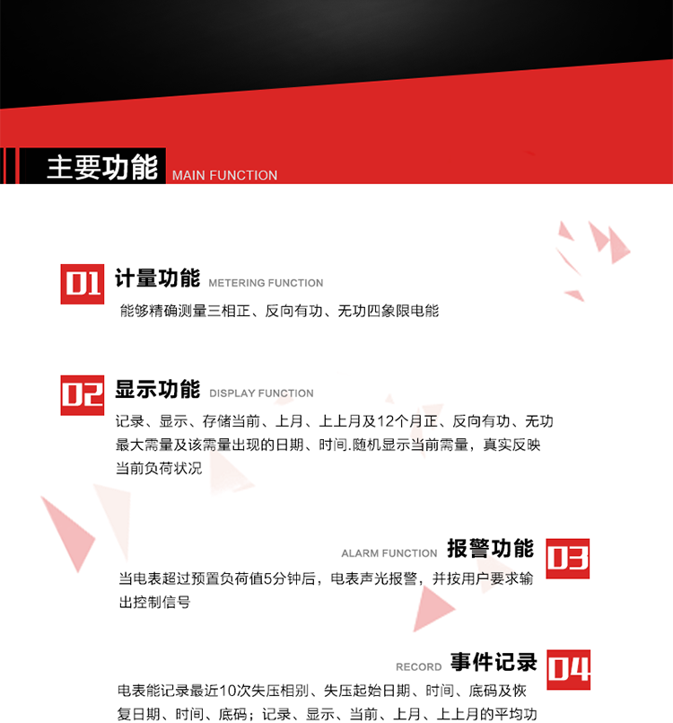 主要功能
1. 能夠精確測量三相正、反向有功、無(wú)功四象限電能。
2. 記錄、顯示、存儲當前、上月、上上月及12個(gè)月正、反向有功、無(wú)功最大需量及該需量出現的日期、時(shí)間.隨機顯示當前需量，真實(shí)反映當前負荷狀況。
3. 實(shí)時(shí)顯示A、B、C三相電壓、電流、頻率值。
4. 實(shí)時(shí)顯示A、B、C三相視在功率、有功、無(wú)功功率值。
5. 記錄、顯示、當前、上月、上上月的平均功率因數值。
6. 電表能記錄最近10次失壓相別、失壓起始日期、時(shí)間、底碼及恢復日期、時(shí)間、底碼。
7. 當三相電壓失壓且電流回路的電流大于等于5％Ib時(shí)，電表判定為故障全失壓，，電表記錄失壓累計時(shí)間、累積次數。當電壓恢復時(shí)可以顯示以上記錄。
8. 當電表的三相電壓正常，一相或兩相的電流小于啟動(dòng)電流并持續1分鐘時(shí)，電表判斷為故障失流，電表能記錄最近5次失流相別、失流起始日期、時(shí)間、底碼及恢復日期、時(shí)間、底碼。
9. 可按月記錄、顯示當前電表總運行時(shí)間以及當前、上月、上上月A相、B相、C相電壓越上限、越下限時(shí)間及越上限越下限時(shí)間之和，統計電壓合格率數據。電壓上、下限閥值可編程設置。
10. 當電表超過(guò)預置負荷值5分鐘后，電表聲光報警，并按用戶(hù)要求輸出控制信號。