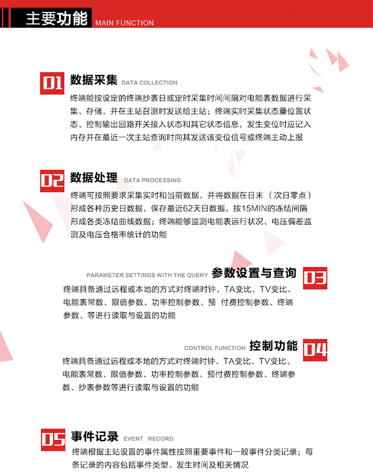 主要功能
1、數據采集器
終端能按設定的終端抄表日或定時(shí)采集時(shí)間間隔對電能表數據進(jìn)行采集、存儲，并在主站召測時(shí)發(fā)送給主站，終端記錄的電能表數據，應與所連接的電能表顯示的相應數據一致。終端實(shí)時(shí)采集狀態(tài)量位置狀態(tài)、控制輸出回路開(kāi)關(guān)接入狀態(tài)和其它狀態(tài)信息，發(fā)生變位時(shí)應記入內存并在最近一次主站查詢(xún)時(shí)向其發(fā)送該變位信號或終端主動(dòng)上報。終端能接收電能表輸出的脈沖，并根據電能表脈沖常數Kp（imp/kWh或imp/kvarh）、TV變比KTV、TA變比KTA計算1min平均功率，并記錄當日、當月功率最大值和出現時(shí)間。 
終端具備電壓、電流等模擬量采集功能，測量電壓、電流、功率、功率因數等，終端具有電壓監測越限統計功能，其電壓準確度等級為0.5；具有諧波數據統計功能，諧波分量準確度等級為1。 
2、數據處理 
終端可按照要求采集實(shí)時(shí)和當前數據；終端可按要求將采集的數據在日末（次日零點(diǎn)）形成各種歷史日數據，并保存最近62天日數據；終端可按要求將采集的數據按15min的凍結間隔形成各類(lèi)凍結曲線(xiàn)數據，并保存最近30天曲線(xiàn)數據；終端可按要求將采集的數據在月末零點(diǎn)（每月1日零點(diǎn)）生成各種歷史月數據，并保存最近12個(gè)月的月數據。 
終端能夠監測電能表運行狀況、電壓偏差監測及電壓合格率統計的功能；終端具有按設置的功率因數分段限值對監測點(diǎn)的功率因數進(jìn)行分析統計，記錄每月功率因數越限值發(fā)生在各區段的累計時(shí)間。
3、參數設置與查詢(xún)
終端具備通過(guò)遠程或本地的方式對終端時(shí)鐘、TA變比、TV變比、電能表常數、限值參數、功率控制參數、預付費控制參數、終端參數、抄表參數等進(jìn)行讀取與設置的功能。 
