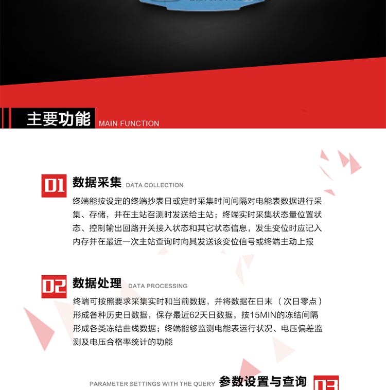 主要功能
1、數據采集器
終端能按設定的終端抄表日或定時(shí)采集時(shí)間間隔對電能表數據進(jìn)行采集、存儲，并在主站召測時(shí)發(fā)送給主站，終端記錄的電能表數據，應與所連接的電能表顯示的相應數據一致。終端實(shí)時(shí)采集狀態(tài)量位置狀態(tài)、控制輸出回路開(kāi)關(guān)接入狀態(tài)和其它狀態(tài)信息，發(fā)生變位時(shí)應記入內存并在最近一次主站查詢(xún)時(shí)向其發(fā)送該變位信號或終端主動(dòng)上報。終端能接收電能表輸出的脈沖，并根據電能表脈沖常數Kp（imp/kWh或imp/kvarh）、TV變比KTV、TA變比KTA計算1min平均功率，并記錄當日、當月功率最大值和出現時(shí)間。 
終端具備電壓、電流等模擬量采集功能，測量電壓、電流、功率、功率因數等，終端具有電壓監測越限統計功能，其電壓準確度等級為0.5；具有諧波數據統計功能，諧波分量準確度等級為1。 
2、數據處理 
終端可按照要求采集實(shí)時(shí)和當前數據；終端可按要求將采集的數據在日末（次日零點(diǎn)）形成各種歷史日數據，并保存最近62天日數據；終端可按要求將采集的數據按15min的凍結間隔形成各類(lèi)凍結曲線(xiàn)數據，并保存最近30天曲線(xiàn)數據；終端可按要求將采集的數據在月末零點(diǎn)（每月1日零點(diǎn)）生成各種歷史月數據，并保存最近12個(gè)月的月數據。 
終端能夠監測電能表運行狀況、電壓偏差監測及電壓合格率統計的功能；終端具有按設置的功率因數分段限值對監測點(diǎn)的功率因數進(jìn)行分析統計，記錄每月功率因數越限值發(fā)生在各區段的累計時(shí)間。
3、參數設置與查詢(xún)
終端具備通過(guò)遠程或本地的方式對終端時(shí)鐘、TA變比、TV變比、電能表常數、限值參數、功率控制參數、預付費控制參數、終端參數、抄表參數等進(jìn)行讀取與設置的功能。 
4、控制功能 
終端具備的控制功能主要分為功率定值控制（時(shí)段功控、廠(chǎng)休功控、營(yíng)業(yè)報停功控、當前功率下浮功控）、電量定值控制（月電控、購電控）、保電/剔除、遠方控制這四大類(lèi)。 
