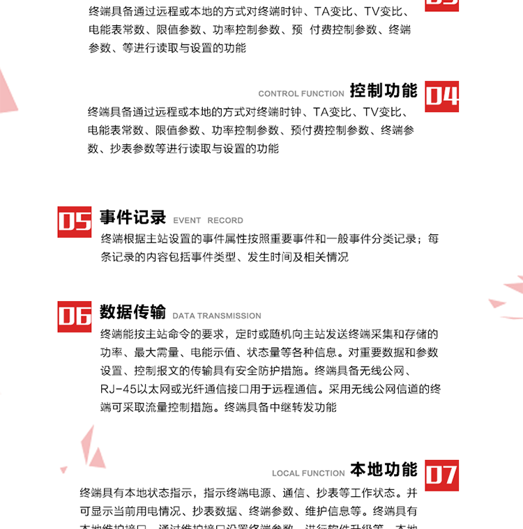 5、事件記錄
終端根據主站設置的事件屬性按照重要事件和一般事件分類(lèi)記錄。每條記錄的內容包括事件類(lèi)型、發(fā)生時(shí)間及相關(guān)情況。對于主站設置的重要事件，當事件發(fā)生后終端實(shí)時(shí)刷新重要事件計數器內容，記為記錄，并可以通過(guò)主站請求訪(fǎng)問(wèn)召測事件記錄，對于采用平衡傳輸信道的終端應直接將重要事件主動(dòng)及時(shí)上報主站。對于主站設置的一般事件，當事件發(fā)生后終端實(shí)時(shí)刷新一般事件計數器內容，記為事件記錄，等待主站查詢(xún)。
6、數據傳輸
終端能按主站命令的要求，定時(shí)或隨機向主站發(fā)送終端采集和存儲的功率、最大需量、電能示值、狀態(tài)量等各種信息。對重要數據和參數設置、控制報文的傳輸具有安全防護措施。終端具備無(wú)線(xiàn)公網(wǎng)、RJ-45以太網(wǎng)或光纖通信接口用于遠程通信。采用無(wú)線(xiàn)公網(wǎng)信道的終端可采取流量控制措施。終端具備中繼轉發(fā)功能。
7、本地功能
終端具有本地狀態(tài)指示，指示終端電源、通信、抄表等工作狀態(tài)。并可顯示當前用電情況、抄表數據、終端參數、維護信息等。終端具有本地維護接口，通過(guò)維護接口設置終端參數，進(jìn)行軟件升級等。本地通信接口中有1路作為用戶(hù)數據接口，提供用戶(hù)數據服務(wù)功能。由用戶(hù)根據需要查詢(xún)實(shí)時(shí)用電數據和參數（如用電曲線(xiàn)、時(shí)段費率、購用電信息等）、供電信息（如停限電通知、電價(jià)信息、催費信息等）、告警信息等。
8、終端維護 終端具有自測試、自診斷功能，發(fā)現終端的部件工作異常會(huì )自動(dòng)記錄。終端接收到主站下發(fā)的初始化命令后，能分別對硬件、參數區、數據區進(jìn)行初始化，參數區置為缺省值，數據區清零，控制解除。終端具備軟件遠程下載、斷點(diǎn)續傳等維護功能。