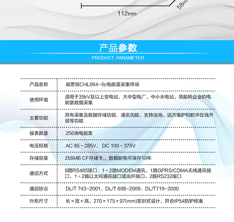 技術(shù)指標
項  目	技術(shù)指標
執行標準	DL/T 743-2001、DL/T 698-2009、DL/T719-2000
工作電源	AC 85～285V， DC 100～375V
以太網(wǎng)絡(luò )	IEEE 802.3標準，10/100BaseT RJ45接口，TCP/IP協(xié)議
撥號MODEM	ITU-T V.22～V.90\56Kflex，1200bps～56kbps自適應
專(zhuān)線(xiàn)MODEM	ITU-T V.23，中心頻率為1700Hz，頻偏400HZ
存儲容量	256MB CF存儲卡,，數據斷電可保存10年
時(shí)  鐘	高精度時(shí)鐘芯片，時(shí)鐘誤差≤0.5s/d，斷電連續運行10年
工作電源	AC85V～AC285V，DC100V～DC375V，交直流雙路輸入，無(wú)縫切換
工作環(huán)境	相對濕度≤95%，正常工作溫度-25℃～+60℃,極限工作溫度-40℃～+70℃
功耗/性能	整機功耗≤5W，MTBF≥100000小時(shí)
外形/結構	長(cháng)×寬×高：270×175×97(mm)密封式設計，符合IP54防護標準