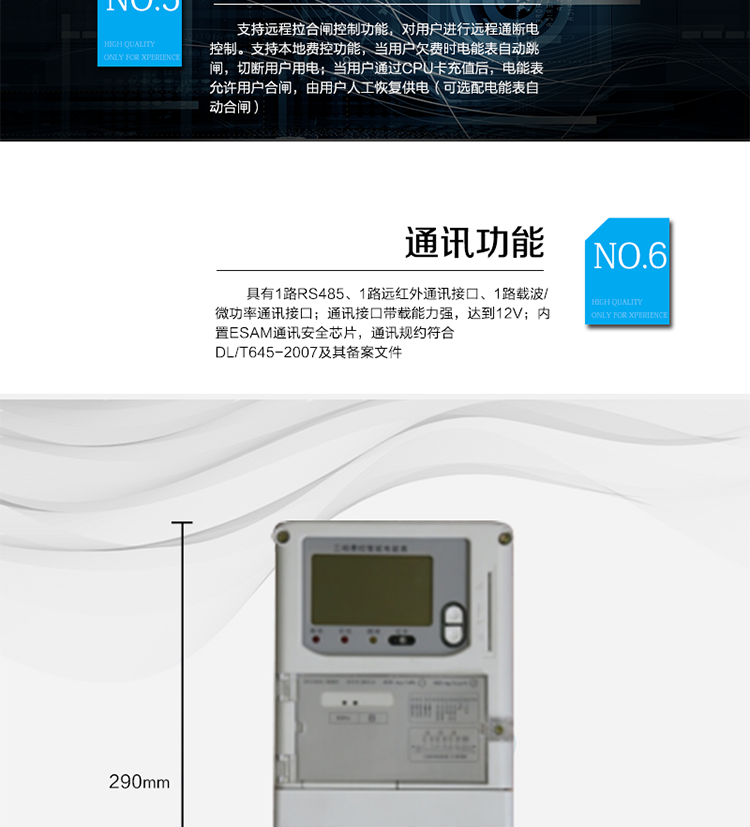 ○ 測量功能
能測量電壓、電流、功率以及功率因數等電網(wǎng)參數；具有正反向有功、四象限無(wú)功需量測量功能。測量準確度高，可提0.5S級、1.0級等不同計量精度供選擇。
○ 數據存儲功能
支持多種凍結方式，包括：日凍結、整點(diǎn)凍結、定時(shí)凍結、瞬時(shí)凍結、約定凍結。
○ 事件記錄功能
分別記錄***近10次掉電、編程、校時(shí)、開(kāi)表蓋、跳閘、合閘、事件清零、電表清零。
○ 通信功能
具備1路遠紅外通訊接口、 1路RS-485通訊接口、1路載波/微功率通訊接口/GPRS遠程通信接口(可互換)，三路通訊端口互相獨立。通訊接口帶載能力強，達到12V。內置ESAM通訊安全芯片，通訊規約符合DL/T645-2007及其備案文件。